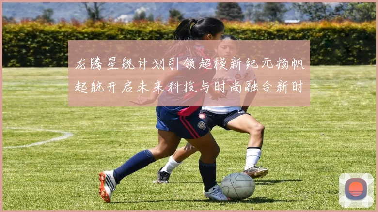 龙腾星舰计划引领超模新纪元扬帆起航开启未来科技与时尚融合新时代