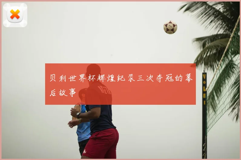 贝利世界杯辉煌纪录三次夺冠的幕后故事