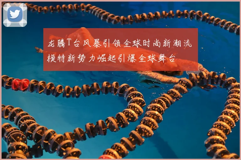 龙腾T台风暴引领全球时尚新潮流 模特新势力崛起引爆全球舞台